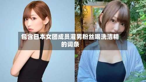 包含日本女团成员灌男粉丝喝洗洁精的词条-第1张图片