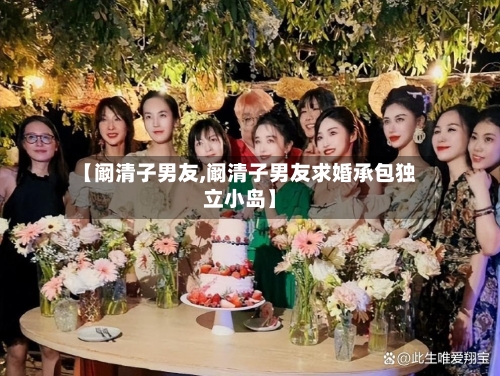 【阚清子男友,阚清子男友求婚承包独立小岛】-第1张图片