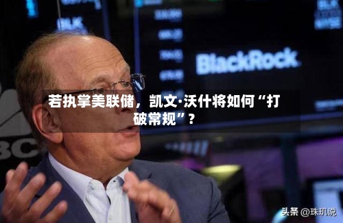 若执掌美联储	，凯文·沃什将如何“打破常规”？-第1张图片