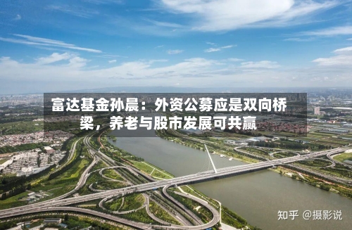 富达基金孙晨：外资公募应是双向桥梁，养老与股市发展可共赢-第1张图片