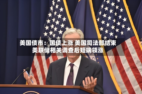 美国债市：国债上涨 美国司法部结束美联储相关调查后短端领涨-第1张图片