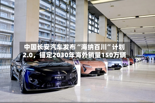 中国长安汽车发布“海纳百川”计划2.0	，锚定2030年海外销量150万辆-第2张图片
