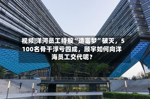 视频|洋河员工持股“造富梦	”破灭	，5100名骨干浮亏四成，顾宇如何向洋海员工交代呢？-第2张图片