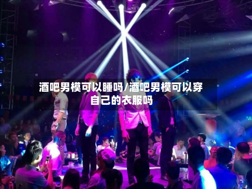酒吧男模可以睡吗/酒吧男模可以穿自己的衣服吗-第1张图片