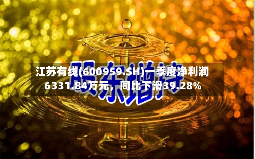 江苏有线(600959.SH)一季度净利润6331.84万元，同比下滑39.28%-第1张图片