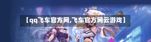 【qq飞车官方网,飞车官方网云游戏】-第1张图片