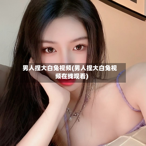 男人捏大白兔视频(男人捏大白兔视频在线观看)-第3张图片