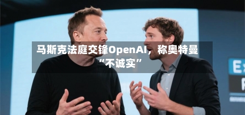 马斯克法庭交锋OpenAI，称奥特曼“不诚实	”-第1张图片