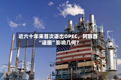近六十年来首次退出OPEC，阿联酋“退圈”影响几何？-第1张图片