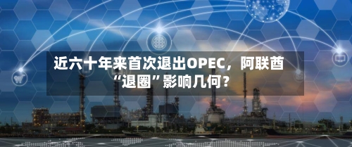 近六十年来首次退出OPEC，阿联酋“退圈”影响几何？-第3张图片