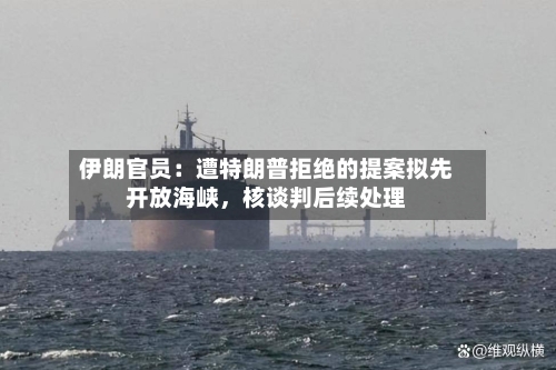 伊朗官员：遭特朗普拒绝的提案拟先开放海峡	，核谈判后续处理-第1张图片