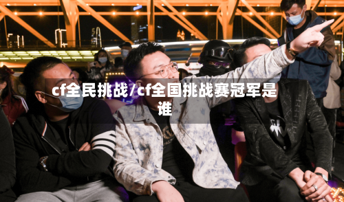 cf全民挑战/cf全国挑战赛冠军是谁-第1张图片