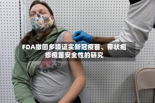 FDA撤回多项证实新冠疫苗	、带状疱疹疫苗安全性的研究-第1张图片