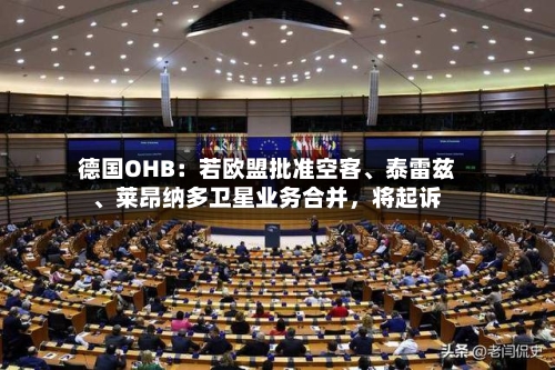 德国OHB：若欧盟批准空客、泰雷兹	、莱昂纳多卫星业务合并，将起诉-第2张图片
