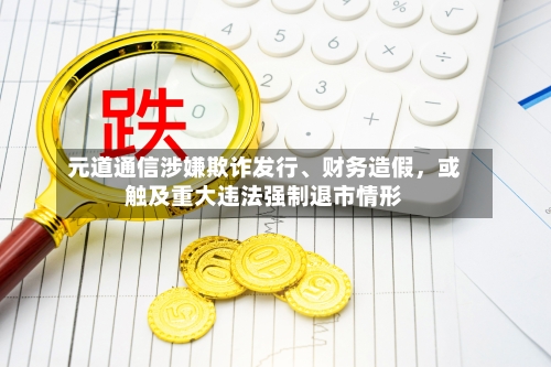 元道通信涉嫌欺诈发行、财务造假，或触及重大违法强制退市情形-第1张图片