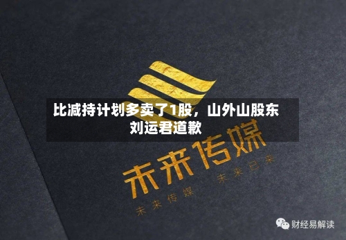 比减持计划多卖了1股	，山外山股东刘运君道歉-第1张图片