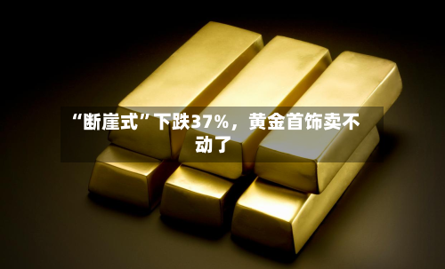 “断崖式	”下跌37%，黄金首饰卖不动了-第1张图片
