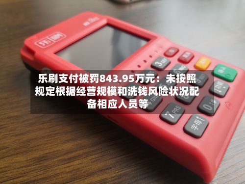 乐刷支付被罚843.95万元：未按照规定根据经营规模和洗钱风险状况配备相应人员等-第1张图片
