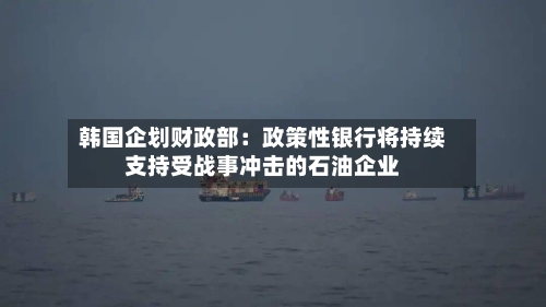 韩国企划财政部：政策性银行将持续支持受战事冲击的石油企业-第1张图片