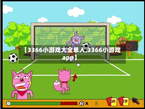 【3366小游戏大全单人,3366小游戏app】-第1张图片