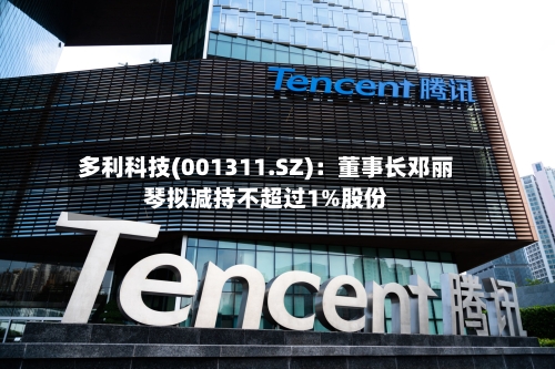 多利科技(001311.SZ)：董事长邓丽琴拟减持不超过1%股份-第1张图片