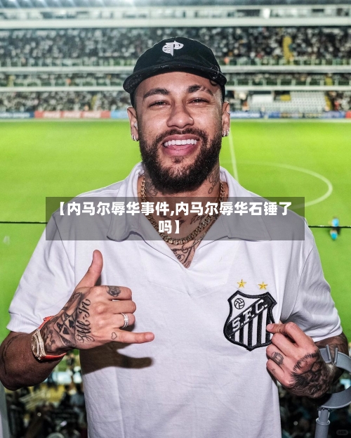 【内马尔辱华事件,内马尔辱华石锤了吗】-第2张图片