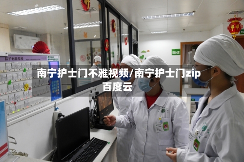 南宁护士门不雅视频/南宁护士门zip百度云-第3张图片