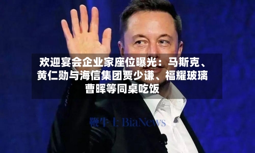 欢迎宴会企业家座位曝光：马斯克、黄仁勋与海信集团贾少谦	、福耀玻璃曹晖等同桌吃饭-第1张图片