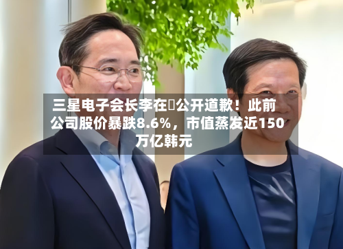 三星电子会长李在镕公开道歉！此前公司股价暴跌8.6%，市值蒸发近150万亿韩元-第1张图片