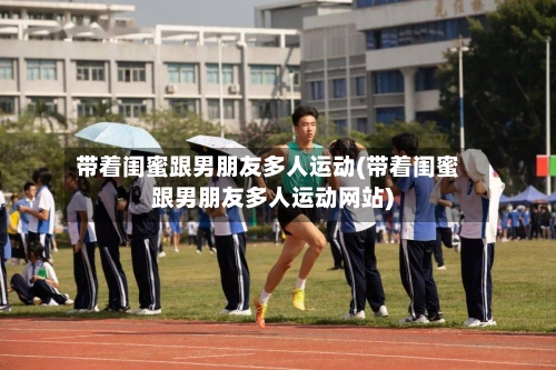 带着闺蜜跟男朋友多人运动(带着闺蜜跟男朋友多人运动网站)-第2张图片