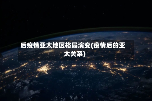 后疫情亚太地区格局演变(疫情后的亚太关系)-第1张图片