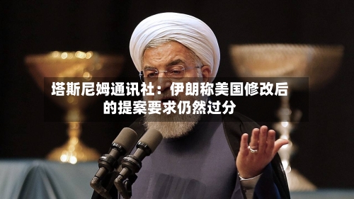 塔斯尼姆通讯社：伊朗称美国修改后的提案要求仍然过分-第3张图片