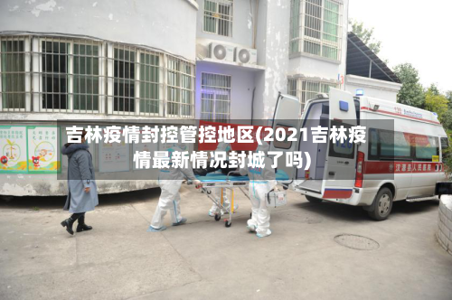 吉林疫情封控管控地区(2021吉林疫情最新情况封城了吗)-第2张图片