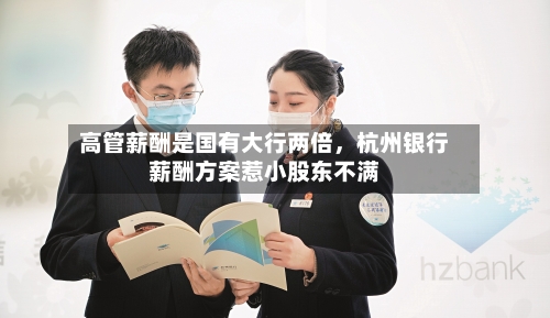高管薪酬是国有大行两倍，杭州银行薪酬方案惹小股东不满-第1张图片