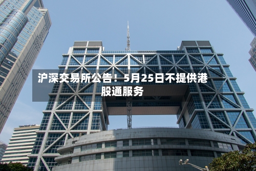 沪深交易所公告！5月25日不提供港股通服务-第1张图片