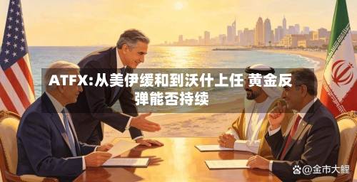 ATFX:从美伊缓和到沃什上任 黄金反弹能否持续-第2张图片