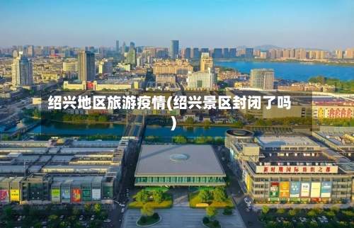 绍兴地区旅游疫情(绍兴景区封闭了吗)-第1张图片