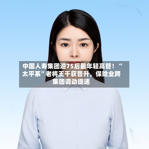中国人寿集团迎75后最年轻高管！“太平系”老将王干获晋升，保险业跨集团调动提速-第3张图片