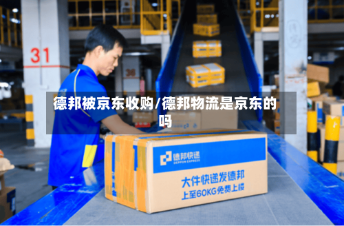 德邦被京东收购/德邦物流是京东的吗-第3张图片