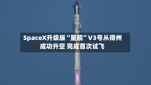 SpaceX升级版“星舰	”V3号从得州成功升空 完成首次试飞-第1张图片