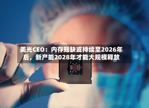 美光CEO：内存短缺或持续至2026年后，新产能2028年才能大规模释放-第1张图片