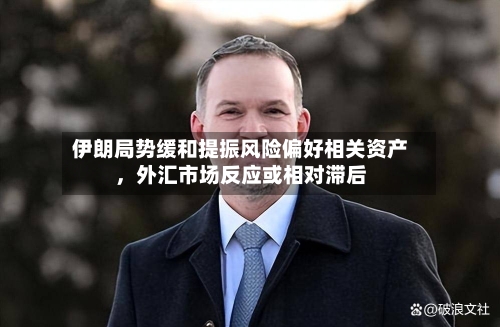 伊朗局势缓和提振风险偏好相关资产，外汇市场反应或相对滞后-第1张图片