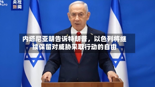 内塔尼亚胡告诉特朗普，以色列将继续保留对威胁采取行动的自由-第3张图片