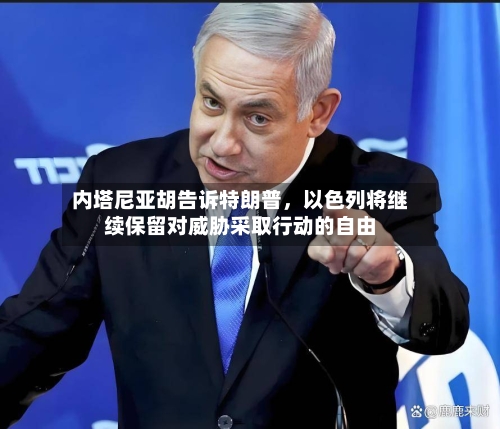 内塔尼亚胡告诉特朗普，以色列将继续保留对威胁采取行动的自由-第1张图片