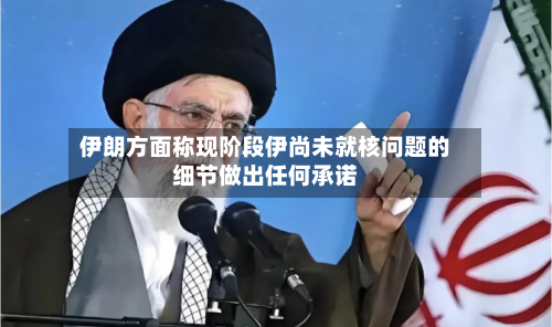 伊朗方面称现阶段伊尚未就核问题的细节做出任何承诺-第1张图片