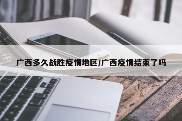 广西多久战胜疫情地区/广西疫情结束了吗