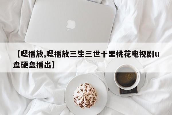 【嗯播放,嗯播放三生三世十里桃花电视剧u盘硬盘播出】