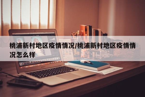 桃浦新村地区疫情情况/桃浦新村地区疫情情况怎么样