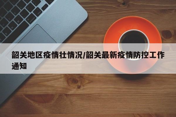 韶关地区疫情壮情况/韶关最新疫情防控工作通知
