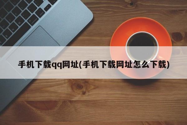 手机下载qq网址(手机下载网址怎么下载)